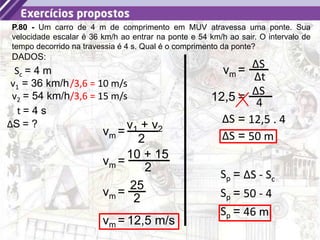 26
P.80 - Um carro de 4 m de comprimento em MUV atravessa uma ponte. Sua
velocidade escalar é 36 km/h ao entrar na ponte e 54 km/h ao sair. O intervalo de
tempo decorrido na travessia é 4 s. Qual é o comprimento da ponte?
Sc = 4 m
DADOS:
v1 = 36 km/h
v2 = 54 km/h
t = 4 s
ΔS = ?
/3,6 = 10 m/s
/3,6 = 15 m/s
=
v1 + v2
2
vm
=
10 + 15
2
vm
=
25
2
vm
= 12,5 m/s
vm
= ΔS
Δt
vm
= ΔS
4
12,5
= 12,5 . 4
ΔS
= 50 m
ΔS
= ΔS - Sc
Sp
= 50 - 4
Sp
= 46 m
Sp
 