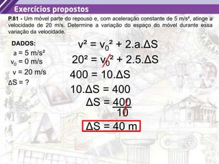 28
P.81 - Um móvel parte do repouso e, com aceleração constante de 5 m/s², atinge a
velocidade de 20 m/s. Determine a variação do espaço do móvel durante essa
variação da velocidade.
a = 5 m/s²
DADOS:
v0 = 0 m/s
ΔS = ?
v = 20 m/s
v² = v0² + 2.a.ΔS
20² = v0² + 2.5.ΔS
400 = 10.ΔS
10.ΔS = 400
ΔS = 400
10
ΔS = 40 m
 