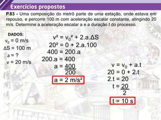 30
P.83 - Uma composição do metrô parte de uma estação, onde estava em
repouso, e percorre 100 m com aceleração escalar constante, atingindo 20
m/s. Determine a aceleração escalar a e a duração t do processo.
a = ?
DADOS:
v0 = 0 m/s
ΔS = 100 m
v = 20 m/s
v² = v0² + 2.a.ΔS
20² = 0 + 2.a.100
400 = 200.a
200.a = 400
a = 400
200
a = 2 m/s²
v = v0 + a.t
20 = 0 + 2.t
2.t = 20
t = 20
2
t = 10 s
 