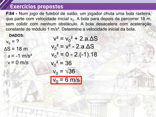 31
P.84 - Num jogo de futebol de salão, um jogador chuta uma bola rasteira,
que parte com velocidade inicial v0. A bola para depois de percorrer 18 m,
sem colidir com nenhum obstáculo. A bola desacelera com aceleração
constante de módulo 1 m/s². Determine a velocidade inicial da bola.
a = -1 m/s²
DADOS:
v0 = ?
ΔS = 18 m
v² = v0² + 2.a.ΔS
v0² = 0 - 2.(-1).18
v = 0 m/s v0² = 36
v0 = √36
v0 = 6 m/s
v0² = v² - 2.a.ΔS
 