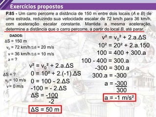 32
P.85 - Um carro percorre a distância de 150 m entre dois locais (A e B) de
uma estrada, reduzindo sua velocidade escalar de 72 km/h para 36 km/h,
com aceleração escalar constante. Mantida a mesma aceleração,
determine a distância que o carro percorre, a partir do local B, até parar.
a = ?
DADOS:
v0 = 72 km/h
ΔS = 150 m
v = 36 km/h
/3,6 = 20 m/s
/3,6 = 10 m/s
v² = v0² + 2.a.ΔS
ΔS = ?
10² = 20² + 2.a.150
100 = 400 + 300.a
100 - 400 = 300.a
-300 = 300.a
300.a = -300
a = -300
300
a = -1 m/s²
v0 = 10 m/s
v= 0 m/s
v² = v0² + 2.a.ΔS
0 = 10² + 2.(-1).ΔS
0 = 100 - 2.ΔS
-100 = - 2.ΔS
ΔS = -100
-2
ΔS = 50 m
 