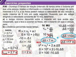 34
P.86 - (Vunesp) O tempo de reação (intervalo de tempo entre o instante em
que uma pessoa recebe a informação e o instante em que reage) de certo
motorista é 0,7 s, e os freios podem reduzir a velocidade de seu veículo à
razão máxima de 5 m/s em cada segundo. Supondo que ele esteja
dirigindo à velocidade constante de 10 m/s, determine:
a) o tempo mínimo decorrido entre o instante em que avista algo
inesperado, que o leva a acionar os freios, até o instante em que o veículo
para;
b) a distância percorrida nesse tempo.
DADOS:
v0 = 10 m/s
a = -5 m/s²
v = 0 m/s
t = 0,7 s
v = v0 + a.t
0 = 10 + (-5).t
-10 = -5.t
-5.t = -10
t = -10
-5
t = 2 s
a)
ttotal = 0,7+2
ttotal = 2,7 s
b) MU
vm = ΔS
Δt
10 = ΔS
0,7
ΔS = 7 m
v² = v0² + 2.a.ΔS
0 = 10² + 2.(-5).ΔS
0 = 100 -10.ΔS
10.ΔS =100
ΔS =100
10
ΔS =10m
MUV ΔS =17 m
+
 
