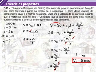 35
P.88 - (Olimpíada Brasileira de Física) Um motorista pisa bruscamente no freio do
seu carro fazendo-o parar no tempo de 2 segundos. O carro deixa marcas de
comprimento igual a 5 metros no asfalto. Qual era a velocidade do carro no instante
que o motorista “pisa no freio”? Considere que a trajetória do carro seja retilínea
durante a freada e que sua aceleração escalar seja constante.
DADOS:
v = 0 m/s
ΔS = 5 m
v0 = ?
t = 2 s
v = v0 + a.t S = So + v0.t +
a.t2
2
a = v - v0
t
a = - v0
t
ΔS = v0.t +
a.t2
2
5 = v0.t +
(-v0).t2
t . 2
5 =
v0.t
2
5 =
v0.2
2
5 = v0
V0 = 5 m/s
5 = v0.t -
v0.t
2
 