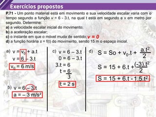 36
P.71 - Um ponto material está em movimento e sua velocidade escalar varia com o
tempo segundo a função v = 6 - 3.t, na qual t está em segundo e v em metro por
segundo. Determine:
a) a velocidade escalar inicial do movimento;
b) a aceleração escalar;
c) o instante em que o móvel muda de sentido;
d) a função horária s = f(t) do movimento, sendo 15 m o espaço inicial.
a) v = v0 + a.t
v = 6 – 3.t
v0 = 6 m/s
b) v = 6 – 3.t
a = – 3 m/s²
c) v = 6 – 3.t
v = 0
0 = 6 – 3.t
3.t = 6
t = 6
3
t = 2 s
S = So + v0.t +
a.t2
2
d)
S = 15 + 6.t +(-3).t2
2
S = 15 + 6.t -1,5.t2
 