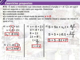 37
P.72 - É dado o movimento cuja velocidade obedece à função v = -8 + 2.t, em que t
está em segundo e v em metro por segundo. Determine:
a) a velocidade escalar inicial;
b) a aceleração escalar;
c) o instante em que o móvel muda de sentido;
d) a função horária s = f(t), sabendo que no instante inicial o espaço do móvel é
igual a 5 m.
a) v = v0 + a.t
v = -8 + 2.t
v0 = -8 m/s
b) v = -8 + 2.t
a = 2 m/s²
c) v = -8 + 2.t
v = 0
0 = -8 + 2.t
8 = 2.t
t = 8
2
t = 4 s
S = So + v0.t +
a.t2
2
d)
S = 5 + (-8.t) + 2.t2
2
S = 5 - 8.t + t2
2.t = 8
 