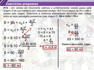 38
P.73 - Um ciclista em movimento retilíneo e uniformemente variado passa pela
origem O de sua trajetória com velocidade escalar +8,0 m/s e depois de 20 s volta a
passar pela origem. Determine a distância efetivamente percorrida pelo ciclista
entre as duas passagens sucessivas pela origem O.
S = So + v0.t +
a.t2
2
Ida e volta = 20 s
S = v0.t +
a.t2
2
S = 8.10 +
a.202
2
? v = v0 + a.t
0 = 8 + a.10
-10.a = 8
a = 8
-10
t = -0,8 s
S = 8.10 +
(-0,8).400
2
S = 80 - 320
2
S = 80 - 160
S = -80 m
vm = ΔS
Δt
8 = ΔS
20
ΔS = 160 m
Como é ida e volta. Logo:
ΔS = 80 m
 