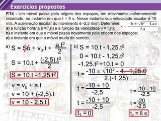 39
P.74 - Um móvel passa pela origem dos espaços, em movimento uniformemente
retardado, no instante em que t = 0 s. Nesse instante sua velocidade escalar é 10
m/s. A aceleração escalar do movimento é -2,5 m/s². Determine:
a) a função horária s = f1(t) e a função da velocidade v = f2(t);
b) o instante em que o móvel passa novamente pela origem dos espaços;
c) o instante em que o móvel muda de sentido.
S = So + v0.t +
a.t2
2
a)
S = 10.t +
(-2,5).t2
2
S = 10.t - 1,25.t2
v = v0 + a.t
v = 10 + (-2,5).t
v = 10 - 2,5.t
b) S = 10.t - 1,25.t2
0 = 10.t - 1,25.t2
+10.t = 0
-1,25.t2
t = -10 ± √10² - 4. -1,25.0
2.(-1,25)
t = -10 ± 10
-2,5
t = -10 + 10
-2,5
t1 = 0
t = -10 - 10
-2,5
t = -20
-2,5
t2 = 8 s
 