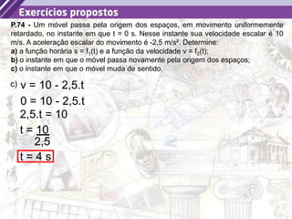 40
P.74 - Um móvel passa pela origem dos espaços, em movimento uniformemente
retardado, no instante em que t = 0 s. Nesse instante sua velocidade escalar é 10
m/s. A aceleração escalar do movimento é -2,5 m/s². Determine:
a) a função horária s = f1(t) e a função da velocidade v = f2(t);
b) o instante em que o móvel passa novamente pela origem dos espaços;
c) o instante em que o móvel muda de sentido.
c) v = 10 - 2,5.t
0 = 10 - 2,5.t
2,5.t = 10
t = 10
2,5
t = 4 s
 