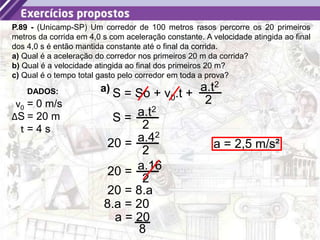 41
P.89 - (Unicamp-SP) Um corredor de 100 metros rasos percorre os 20 primeiros
metros da corrida em 4,0 s com aceleração constante. A velocidade atingida ao final
dos 4,0 s é então mantida constante até o final da corrida.
a) Qual é a aceleração do corredor nos primeiros 20 m da corrida?
b) Qual é a velocidade atingida ao final dos primeiros 20 m?
c) Qual é o tempo total gasto pelo corredor em toda a prova?
DADOS:
v0 = 0 m/s
ΔS = 20 m
t = 4 s
S = So + v0.t +
a.t2
2
a)
S = a.t2
2
20 = a.42
2
20 = a.16
2
20 = 8.a
8.a = 20
8
a = 20
a = 2,5 m/s²
 