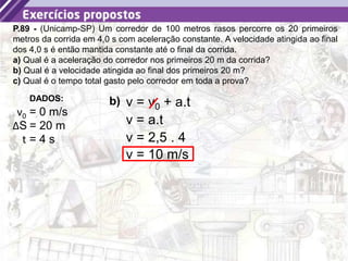 42
P.89 - (Unicamp-SP) Um corredor de 100 metros rasos percorre os 20 primeiros
metros da corrida em 4,0 s com aceleração constante. A velocidade atingida ao final
dos 4,0 s é então mantida constante até o final da corrida.
a) Qual é a aceleração do corredor nos primeiros 20 m da corrida?
b) Qual é a velocidade atingida ao final dos primeiros 20 m?
c) Qual é o tempo total gasto pelo corredor em toda a prova?
b)
DADOS:
v0 = 0 m/s
ΔS = 20 m
t = 4 s
v = v0 + a.t
v = a.t
v = 2,5 . 4
v = 10 m/s
 