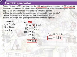 43
P.89 - (Unicamp-SP) Um corredor de 100 metros rasos percorre os 20 primeiros
metros da corrida em 4,0 s com aceleração constante. A velocidade atingida ao final
dos 4,0 s é então mantida constante até o final da corrida.
a) Qual é a aceleração do corredor nos primeiros 20 m da corrida?
b) Qual é a velocidade atingida ao final dos primeiros 20 m?
c) Qual é o tempo total gasto pelo corredor em toda a prova?
c)
DADOS:
v0 = 0 m/s
ΔS = 20 m
t = 4 s
MU
S = S0 + v.t
80 = 10 . t
10.t = 80
10
t = 80
t = 8 s
ttotal = 8 + 4
ttotal = 12 s
 