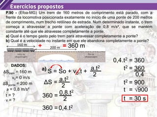 44
P.90 - (Efoa-MG) Um trem de 160 metros de comprimento está parado, com a
frente da locomotiva posicionada exatamente no início de uma ponte de 200 metros
de comprimento, num trecho retilíneo de estrada. Num determinado instante, o trem
começa a atravessar a ponte com aceleração de 0,8 m/s², que se mantém
constante até que ele atravesse completamente a ponte.
a) Qual é o tempo gasto pelo trem para atravessar completamente a ponte?
b) Qual é a velocidade no instante em que ele abandona completamente a ponte?
DADOS:
t = ?
ΔStrem = 160 m
a = 0,8 m/s²
160 m
200 m
ΔSponte = 200 m
v = ?
S = So + v0.t +
a.t2
2
a)
v0= 0 m/s
ΔS = a.t2
2
+ = 360 m
360 = 0,8.t2
2
360 =0,4.t2
= 360
0,4.t2
= 360
t2
0,4
= 900
t2
= √900
t
= 30 s
t
 