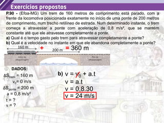 45
P.90 - (Efoa-MG) Um trem de 160 metros de comprimento está parado, com a
frente da locomotiva posicionada exatamente no início de uma ponte de 200 metros
de comprimento, num trecho retilíneo de estrada. Num determinado instante, o trem
começa a atravessar a ponte com aceleração de 0,8 m/s², que se mantém
constante até que ele atravesse completamente a ponte.
a) Qual é o tempo gasto pelo trem para atravessar completamente a ponte?
b) Qual é a velocidade no instante em que ele abandona completamente a ponte?
DADOS:
t = ?
ΔStrem = 160 m
a = 0,8 m/s²
160 m
200 m
ΔSponte = 200 m
v = ?
b)
v0= 0 m/s
+ = 360 m
v = v0 + a.t
v = a.t
v = 0,8.30
v = 24 m/s
 