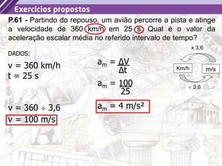 6
P.61 - Partindo do repouso, um avião percorre a pista e atinge
a velocidade de 360 km/h em 25 s. Qual é o valor da
aceleração escalar média no referido intervalo de tempo?
am = ΔV
Δt
v = 360 km/h
DADOS:
t = 25 s
v = 360  3,6
x 3,6
Km/h m/s
 3,6
v = 100 m/s
am = 100
25
am = 4 m/s²
 