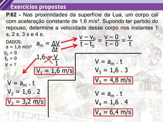 7
P.62 - Nas proximidades da superfície da Lua, um corpo cai
com aceleração constante de 1,6 m/s². Supondo ter partido do
repouso, determine a velocidade desse corpo nos instantes 1
s, 2 s, 3 s e 4 s.
t0 = 0
DADOS:
V0 = 0
a = 1,6 m/s²
V = ?
am = ΔV
Δt
1,6 = V
1
v – v0
t – t0
v – 0
t – 0
=
v
t
=
V1 = 1,6 m/s
V = am . t
V2 = 1,6 . 2
V2 = 3,2 m/s
V = am . t
V3 = 1,6 . 3
V3 = 4,8 m/s
V = am . t
V4 = 1,6 . 4
V4 = 6,4 m/s
 
