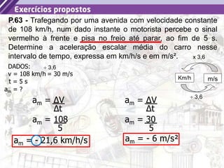 8
P.63 - Trafegando por uma avenida com velocidade constante
de 108 km/h, num dado instante o motorista percebe o sinal
vermelho à frente e pisa no freio até parar, ao fim de 5 s.
Determine a aceleração escalar média do carro nesse
intervalo de tempo, expressa em km/h/s e em m/s².
am = ?
DADOS:
t = 5 s
v = 108 km/h
am = ΔV
Δt
am = 108
5
am = - 21,6 km/h/s
x 3,6
Km/h m/s
 3,6
= 30 m/s
 3,6
am = ΔV
Δt
am = 30
5
am = - 6 m/s²
 