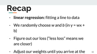 Recap
- linear regression: fitting a line to data
- We randomly choose w and b (in y = wx +
b)
- Figure out our loss (“les...