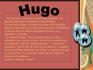   En esta casa vivía una persona muy pequeña,  tan pequeña que tenía el tamaño de una hormiga. Su casa tenía forma  prismática porque a él le gustaba mucho la geometría y su figura favorita era  el cuadrado y el círculo, por eso fabricó su propia casa así, con cuadrados y círculos.    Se  llamaba Hugo . Iba a caminar todos los días  y saludaba a los vecinos con un  círculo y les sonreía con  un cuadrado. Todos lo querían porque  era   honesto al cuadrado.  Me olvidé  de decir que el tenía un  pequeño comercio, donde trabajaba casi el día. Lo curioso era que en su comercio  no se medía  nada, sino lo vendía al círculo o al cuadrado. Leandro- Nicolás  6ºaño A   Hugo 