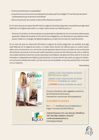 ¿Sabes cuán importante es tener 	
REVISTAS en casa?
¿Sabes cuán importante es tener 	
BUENAS revisatas en casa?
¿TIENES buena revistas en casa?
Porque tu familia lo vale, regálales una forma
de entretenenimiento sana,
interesante y sobre todo, ¡enriquesedora!
SUSCRÍBETE AHORA
Por S/. 150, recibes en la comodidad de tu
hogar 11 revistas HACER FAMILIA
Gabriel Chariarse 415, San Antonio, Miraflores
Telf. 4461808, 4469024, 4442259
carolinazavala4@yahoo.es
www.equo.com.pe
-   ¿Tiene sonambulismo o pesadillas?
-   ¿A qué hora se va a la cama y se despierta los días que hay colegio? ¿Y los fines de semana?
¿Usted piensa que duerme lo suficiente?
-   ¿Ronca fuerte por las noches o tiene dificultad para respirar?
En el caso de que se responda afirmativo a alguna de estas preguntas, es posible que algo esté
fallando en la higiene de sueño. Lo mejor sería revisar los hábitos para un
- 	 Entre los 3 y 5 años, el niño empieza a comprender la obediencia. Es el momento idóneo para
aprender. Debes de enseñar al niño de forma inteligente y con libertad sin que realicen la tar-
ea por miedo a un castigo. Se deberá exigirles a cumplir las normas con razonamiento.
En el caso de que se responda afirmativo a alguna de estas preguntas, es posible que algo
esté fallando en la higiene de sueño. Lo mejor sería revisar los hábitos para un sueño salud-
able como: los horarios, el  control de uso de aparatos electrónicos, el orden en las conductas
alimentarias cercanas a la hora del sueño (excesivo consumo de refrescos de cola y cafeína,
chocolate, bollería industrial, cenas copiosas) y los hábitos  de ejercicio físico diario. Si una vez
revisados y adaptados los hábitos para alcanzar un buen patrón de sueño se sigue sin obten-
er una buena calidad de sueño, y/o las horas recomendadas, entonces estaría bien consultar
con un experto.
Maite Balda
 