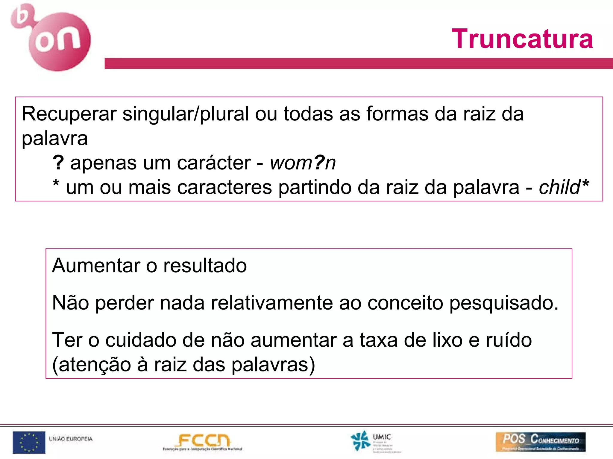 Truncatura Recuperar singular/plural ou todas as formas da raiz da palavra ?  apenas um carácter -  wom ? n   * um ou mais caracteres partindo da raiz da palavra -  child * Aumentar o resultado Não perder nada relativamente ao conceito pesquisado. Ter o cuidado de não aumentar a taxa de lixo e ruído (atenção à raiz das palavras) 