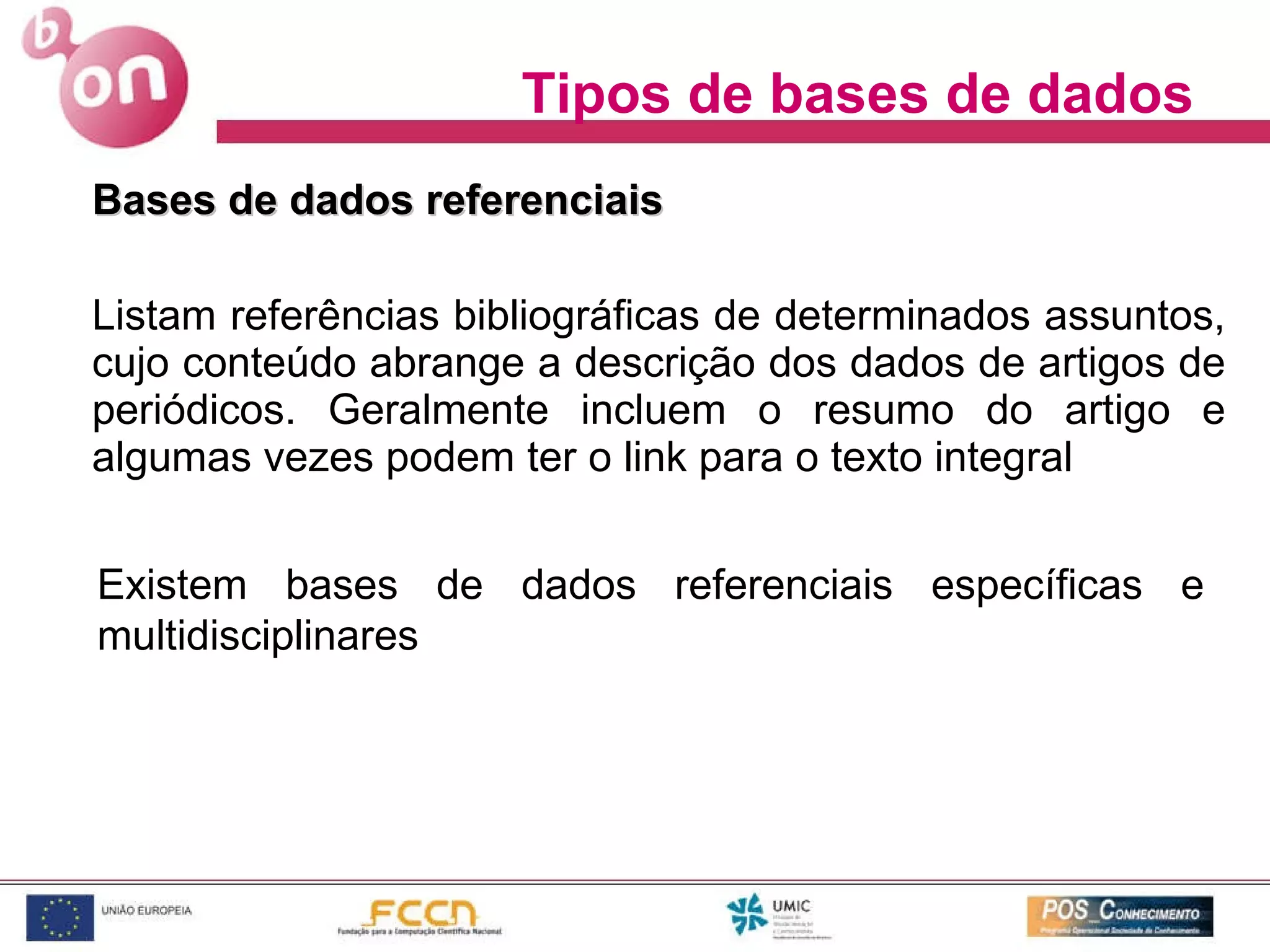 Tipos de bases de dados Bases de dados referenciais  Listam referências bibliográficas de determinados assuntos, cujo conteúdo abrange a descrição dos dados de artigos de periódicos. Geralmente incluem o resumo do artigo e algumas vezes podem ter o link para o texto integral Existem bases de dados referenciais específicas e multidisciplinares 
