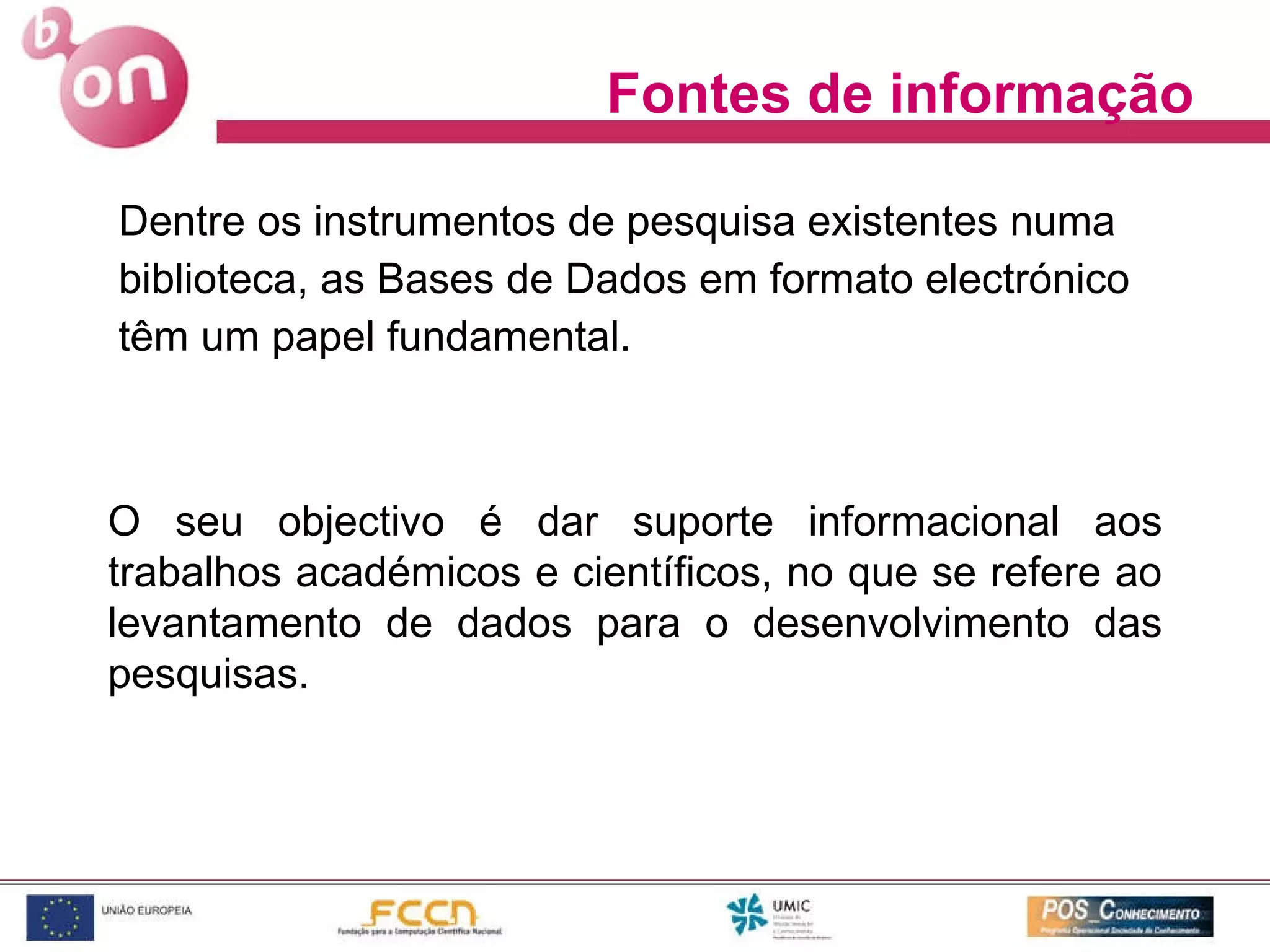 Dentre os instrumentos de pesquisa existentes numa biblioteca, as Bases de Dados em formato electrónico têm um papel fundamental. Fontes de informação O seu objectivo é dar suporte informacional aos trabalhos académicos e científicos, no que se refere ao levantamento de dados para o desenvolvimento das pesquisas. 