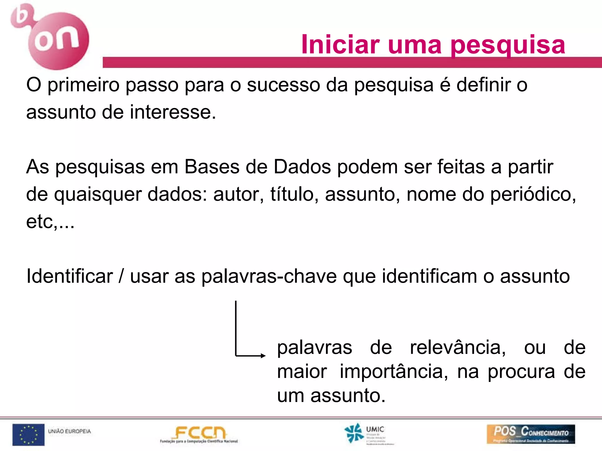 Iniciar uma pesquisa O primeiro passo para o sucesso da pesquisa é definir o assunto de interesse. As pesquisas em Bases de Dados podem ser feitas a partir de quaisquer dados: autor, título, assunto, nome do periódico, etc,... Identificar / usar as palavras-chave que identificam o assunto palavras de relevância, ou de maior  importância, na procura de um assunto. 