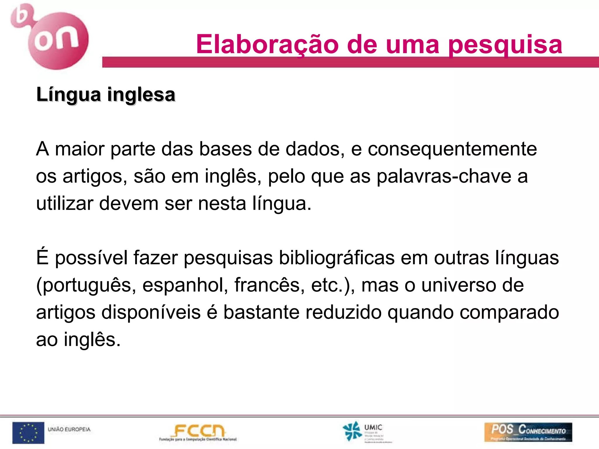 Língua inglesa   A maior parte das bases de dados, e consequentemente os artigos, são em inglês, pelo que as palavras-chave a  utilizar devem ser nesta língua.  É possível fazer pesquisas bibliográficas em outras línguas (português, espanhol, francês, etc.), mas o universo de artigos disponíveis é bastante reduzido quando comparado ao inglês.  Elaboração de uma pesquisa 