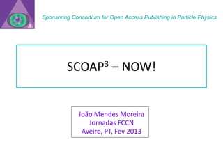 Sponsoring Consortium for Open Access Publishing in Particle Physics




         SCOAP3            – NOW!


              João Mendes Moreira
                 Jornadas FCCN
               Aveiro, PT, Fev 2013
 