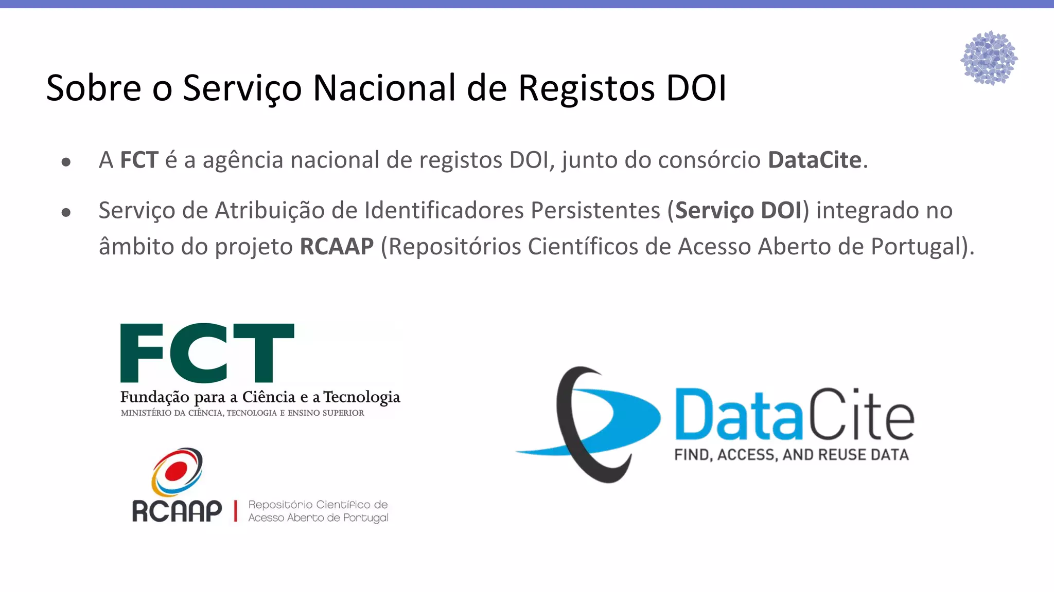 ● A FCT é a agência nacional de registos DOI, junto do consórcio DataCite.
● Serviço de Atribuição de Identificadores Persistentes (Serviço DOI) integrado no
âmbito do projeto RCAAP (Repositórios Científicos de Acesso Aberto de Portugal).
Sobre o Serviço Nacional de Registos DOI
 