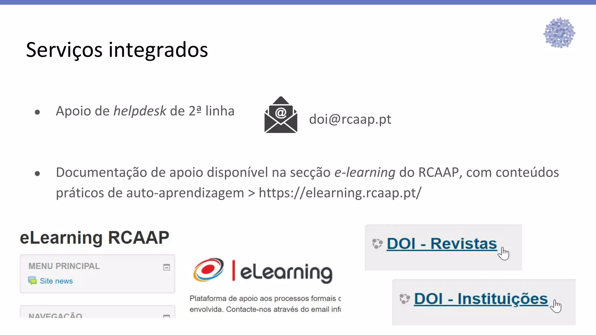 ● Apoio de helpdesk de 2ª linha
● Documentação de apoio disponível na secção e-learning do RCAAP, com conteúdos
práticos de auto-aprendizagem > https://elearning.rcaap.pt/
Serviços integrados
doi@rcaap.pt
 