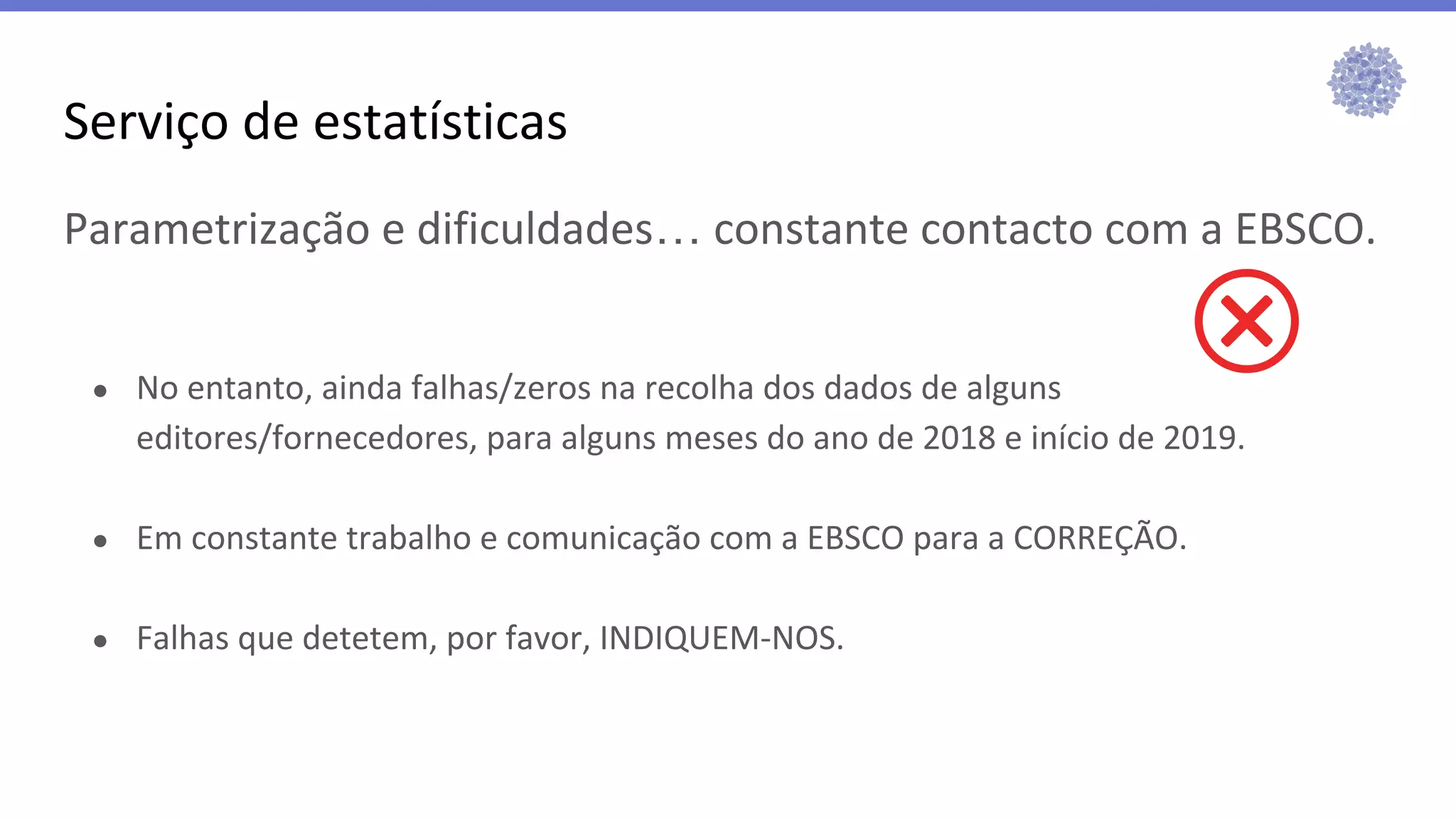 Serviço de estatísticas
Parametrização e dificuldades… constante contacto com a EBSCO.
● No entanto, ainda falhas/zeros na recolha dos dados de alguns
editores/fornecedores, para alguns meses do ano de 2018 e início de 2019.
● Em constante trabalho e comunicação com a EBSCO para a CORREÇÃO.
● Falhas que detetem, por favor, INDIQUEM-NOS.
 