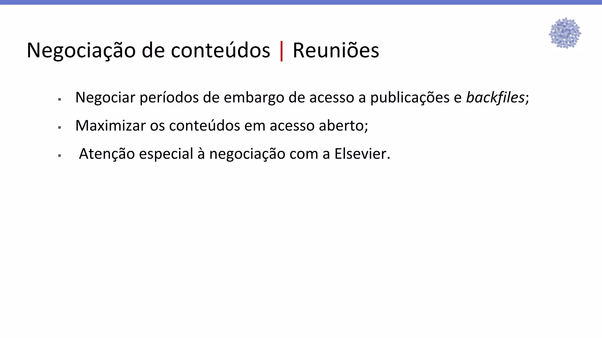 Negociação de conteúdos | Reuniões
▪ Negociar períodos de embargo de acesso a publicações e backfiles;
▪ Maximizar os conteúdos em acesso aberto;
▪ Atenção especial à negociação com a Elsevier.
 