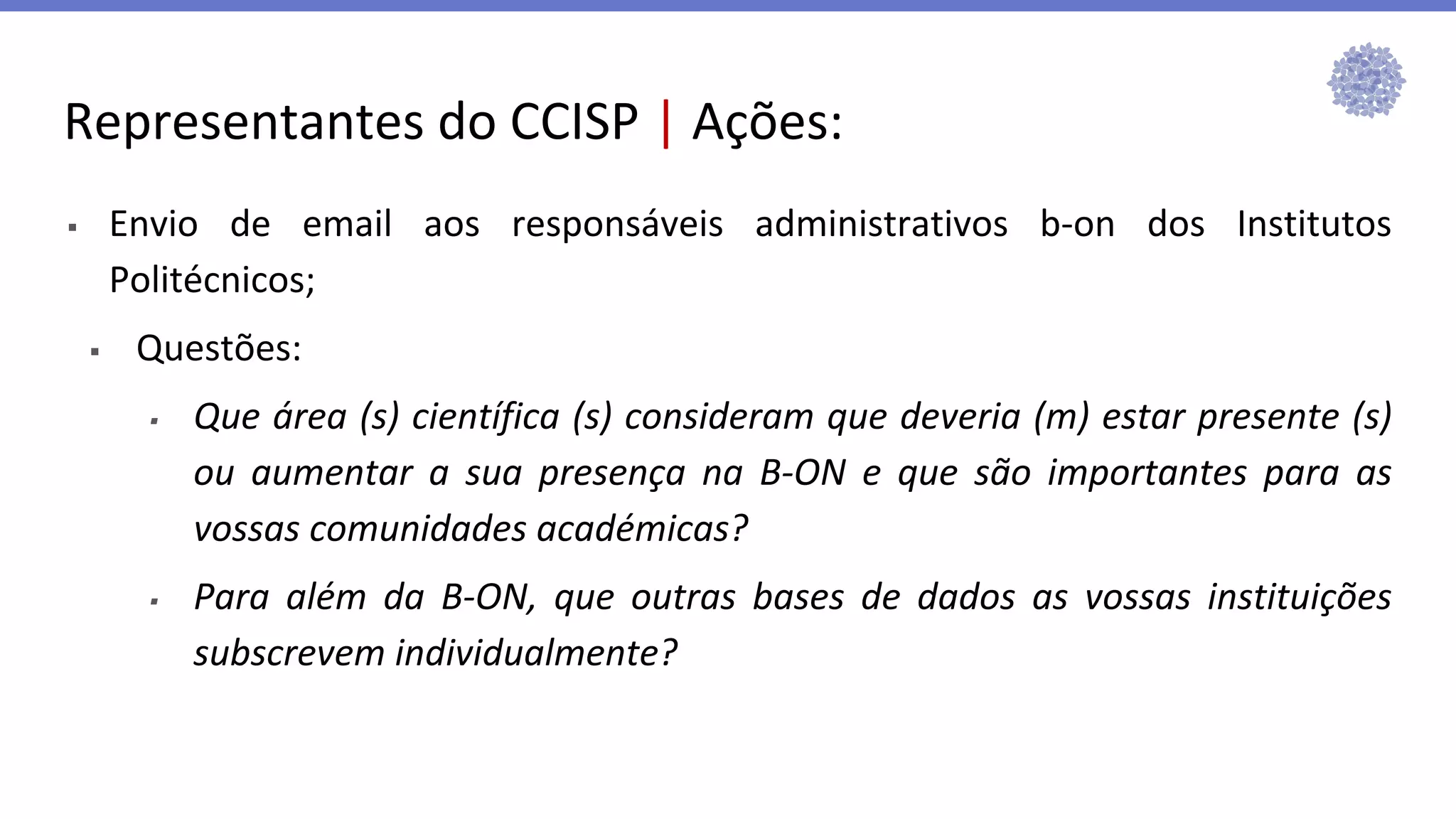 Representantes do CCISP | Ações:
▪ Envio de email aos responsáveis administrativos b-on dos Institutos
Politécnicos;
▪ Questões:
▪ Que área (s) científica (s) consideram que deveria (m) estar presente (s)
ou aumentar a sua presença na B-ON e que são importantes para as
vossas comunidades académicas?
▪ Para além da B-ON, que outras bases de dados as vossas instituições
subscrevem individualmente?
 