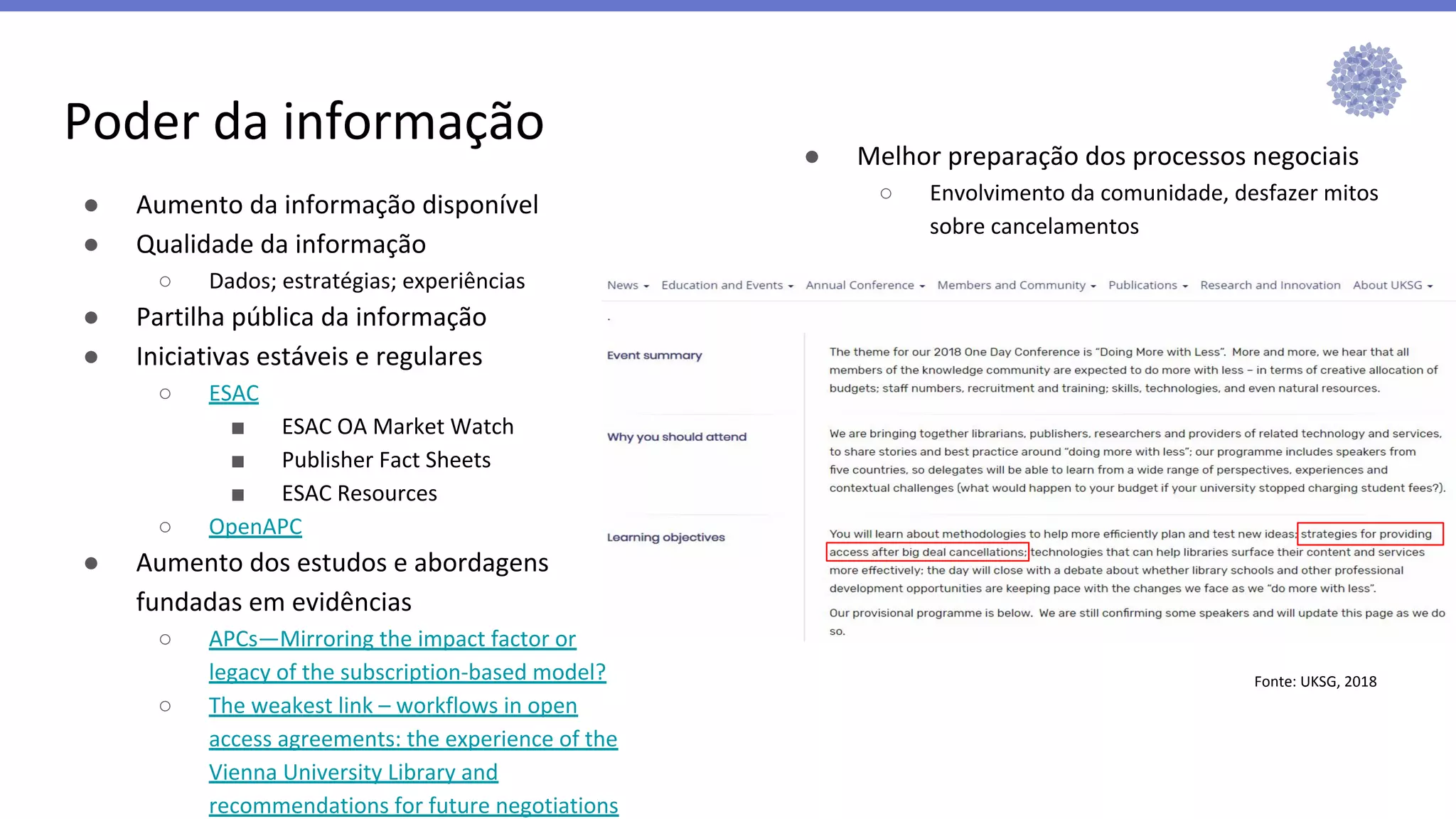 Poder da informação ● Melhor preparação dos processos negociais
○ Envolvimento da comunidade, desfazer mitos
sobre cancelamentos
● Aumento da informação disponível
● Qualidade da informação
○ Dados; estratégias; experiências
● Partilha pública da informação
● Iniciativas estáveis e regulares
○ ESAC
■ ESAC OA Market Watch
■ Publisher Fact Sheets
■ ESAC Resources
○ OpenAPC
● Aumento dos estudos e abordagens
fundadas em evidências
○ APCs—Mirroring the impact factor or
legacy of the subscription-based model?
○ The weakest link – workflows in open
access agreements: the experience of the
Vienna University Library and
recommendations for future negotiations
Fonte: UKSG, 2018
 