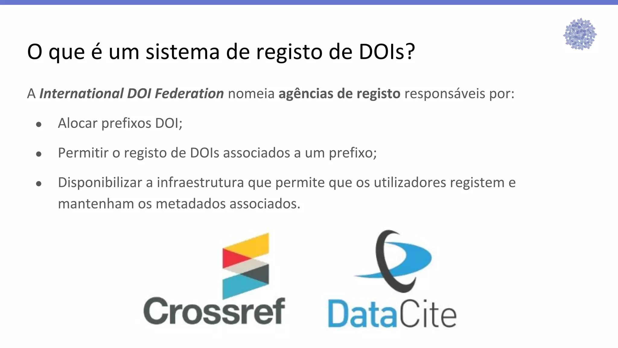 O que é um sistema de registo de DOIs?
A International DOI Federation nomeia agências de registo responsáveis por:
● Alocar prefixos DOI;
● Permitir o registo de DOIs associados a um prefixo;
● Disponibilizar a infraestrutura que permite que os utilizadores registem e
mantenham os metadados associados.
 