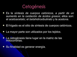  Es laEs la síntesis de cuerpos cetónicos, a partir de unsíntesis de cuerpos cetónicos, a partir de un
aumento en la oxidación de ácidos grasosaumento en la oxidación de ácidos grasos; ellos son:; ellos son:
elel acetoacetatoacetoacetato; el; el betahidroxibutiratobetahidroxibutirato y lay la acetona.acetona.
 El hígado es el sitio de síntesis de cuerpos cetónicos.El hígado es el sitio de síntesis de cuerpos cetónicos.
 La mayor parte son utilizados por los tejidos.La mayor parte son utilizados por los tejidos.
 La cetogénesis tiene lugar en la matriz de lasLa cetogénesis tiene lugar en la matriz de las
mitocondrias.mitocondrias.
 Su finalidad es generar energía.Su finalidad es generar energía.
 