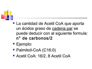  La cantidad de Acetil CoA que aporta
un ácidos graso de cadena par se
puede deducir con al siguiente formula:
n° de carbonos/2
 Ejemplo:
 Palmitoil-CoA (C16:0)
 Acetil CoA: 16/2, 8 Acetil CoA
 