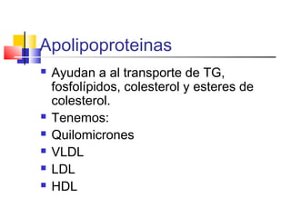 Apolipoproteinas
 Ayudan a al transporte de TG,
fosfolípidos, colesterol y esteres de
colesterol.
 Tenemos:
 Quilomicrones
 VLDL
 LDL
 HDL
 