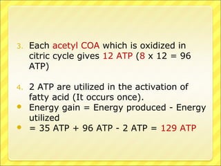 3. Each acetyl COA which is oxidized in
citric cycle gives 12 ATP (8 x 12 = 96
ATP)
4. 2 ATP are utilized in the activation of
fatty acid (It occurs once).
 Energy gain = Energy produced - Energy
utilized
 = 35 ATP + 96 ATP - 2 ATP = 129 ATP
 