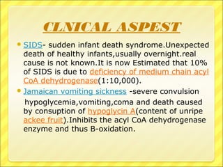 CLNICAL ASPEST
SIDS- sudden infant death syndrome.Unexpected
death of healthy infants,usually overnight.real
cause is not known.It is now Estimated that 10%
of SIDS is due to deficiency of medium chain acyl
CoA dehydrogenase(1:10,000).
Jamaican vomiting sickness -severe convulsion
hypoglycemia,vomiting,coma and death caused
by consuption of hypoglycin A(content of unripe
ackee fruit).Inhibits the acyl CoA dehydrogenase
enzyme and thus B-oxidation.
 