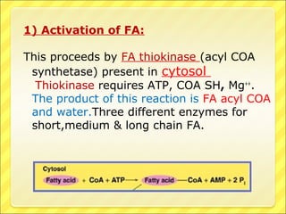 1) Activation of FA:
This proceeds by FA thiokinase (acyl COA
synthetase) present in cytosol
Thiokinase requires ATP, COA SH, Mg++
.
The product of this reaction is FA acyl COA
and water.Three different enzymes for
short,medium & long chain FA.
 