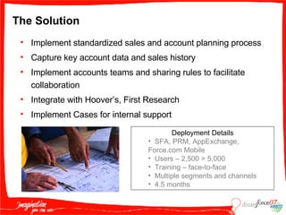 The Solution Implement standardized sales and account planning process Capture key account data and sales history Implement accounts teams and sharing rules to facilitate collaboration Integrate with Hoover’s, First Research Implement Cases for internal support Deployment Details SFA, PRM, AppExchange, Force.com Mobile  Users – 2,500 > 5,000 Training – face-to-face Multiple segments and channels 4.5 months 