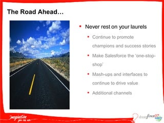The Road Ahead… Never rest on your laurels Continue to promote champions and success stories Make Salesforce the ‘one-stop-shop’  Mash-ups and interfaces to continue to drive value Additional channels 