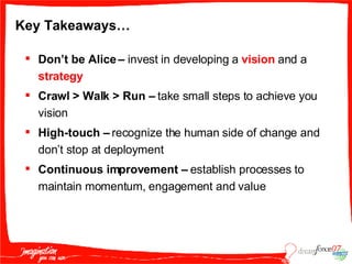 Key Takeaways… Don’t be Alice –  invest in developing a  vision  and a  strategy Crawl > Walk > Run –  take small steps to achieve you vision High-touch –  recognize the human side of change and don’t stop at deployment Continuous improvement –  establish processes to maintain momentum, engagement and value 