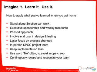 Imagine it.  Learn it.  Use it. How to apply what you’ve learned when you get home Stand alone Solution can work  Executive sponsorship and weekly task force Phased approach Involve end user in design & testing Laser focus on process changes In-person SPOC project team  Keep implementation lean Use word “No” often, to avoid scope creep Continuously reward and recognize your team 