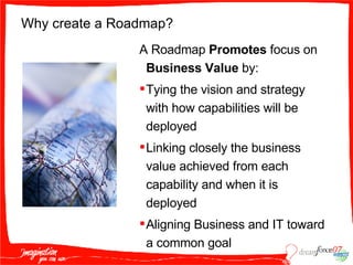 Why create a Roadmap? A Roadmap  Promotes  focus on  Business Value  by: Tying the vision and strategy with how capabilities will be deployed Linking closely the business value achieved from each capability and when it is deployed Aligning Business and IT toward a common goal 