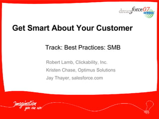 Get Smart About Your Customer Robert Lamb, Clickability, Inc. Kristen Chase, Optimus Solutions Jay Thayer, salesforce.com Track: Best Practices: SMB 
