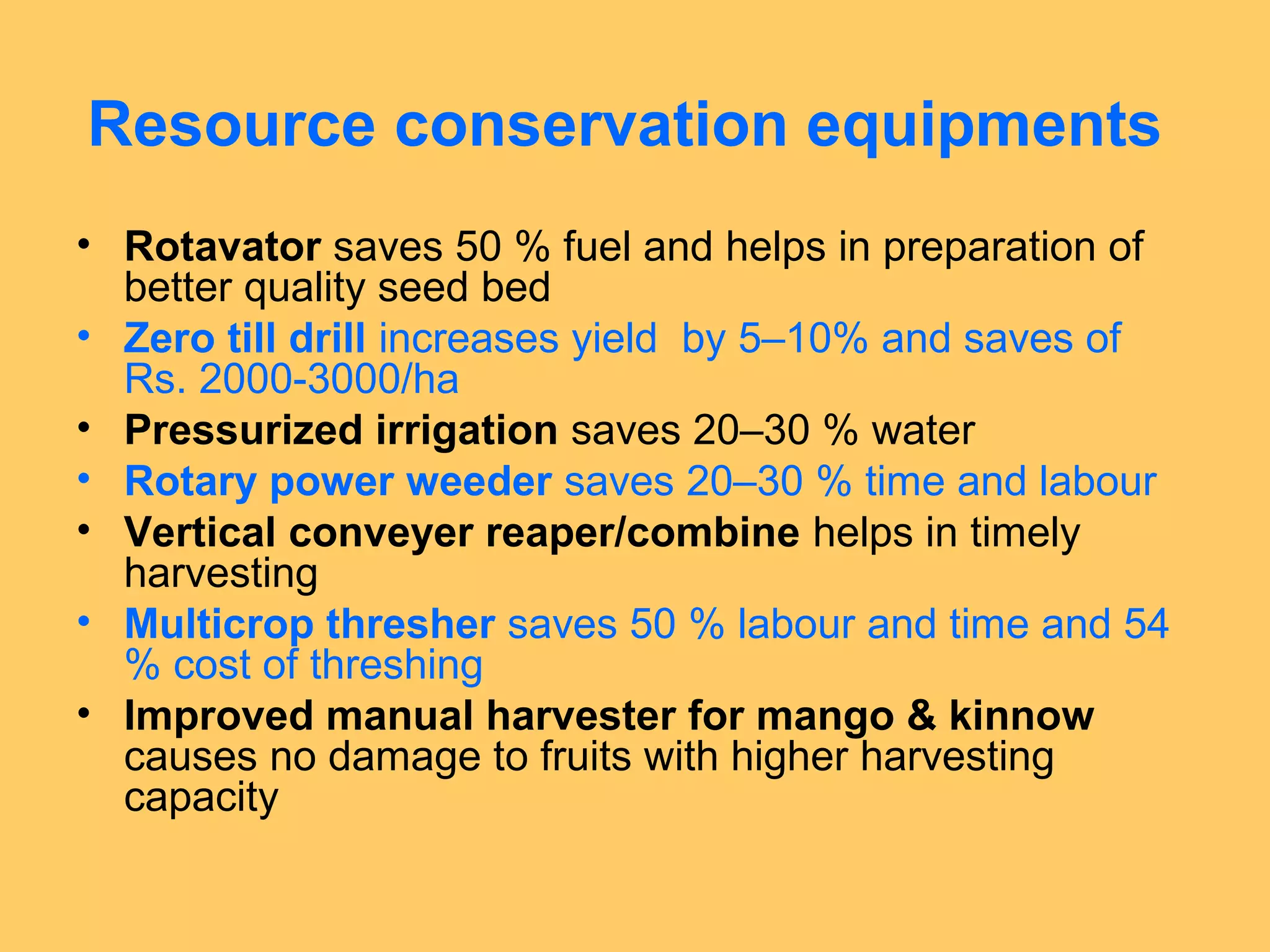 Resource conservation equipments
• Rotavator saves 50 % fuel and helps in preparation of
better quality seed bed
• Zero till drill increases yield by 5–10% and saves of
Rs. 2000-3000/ha
• Pressurized irrigation saves 20–30 % water
• Rotary power weeder saves 20–30 % time and labour
• Vertical conveyer reaper/combine helps in timely
harvesting
• Multicrop thresher saves 50 % labour and time and 54
% cost of threshing
• Improved manual harvester for mango & kinnow
causes no damage to fruits with higher harvesting
capacity
 