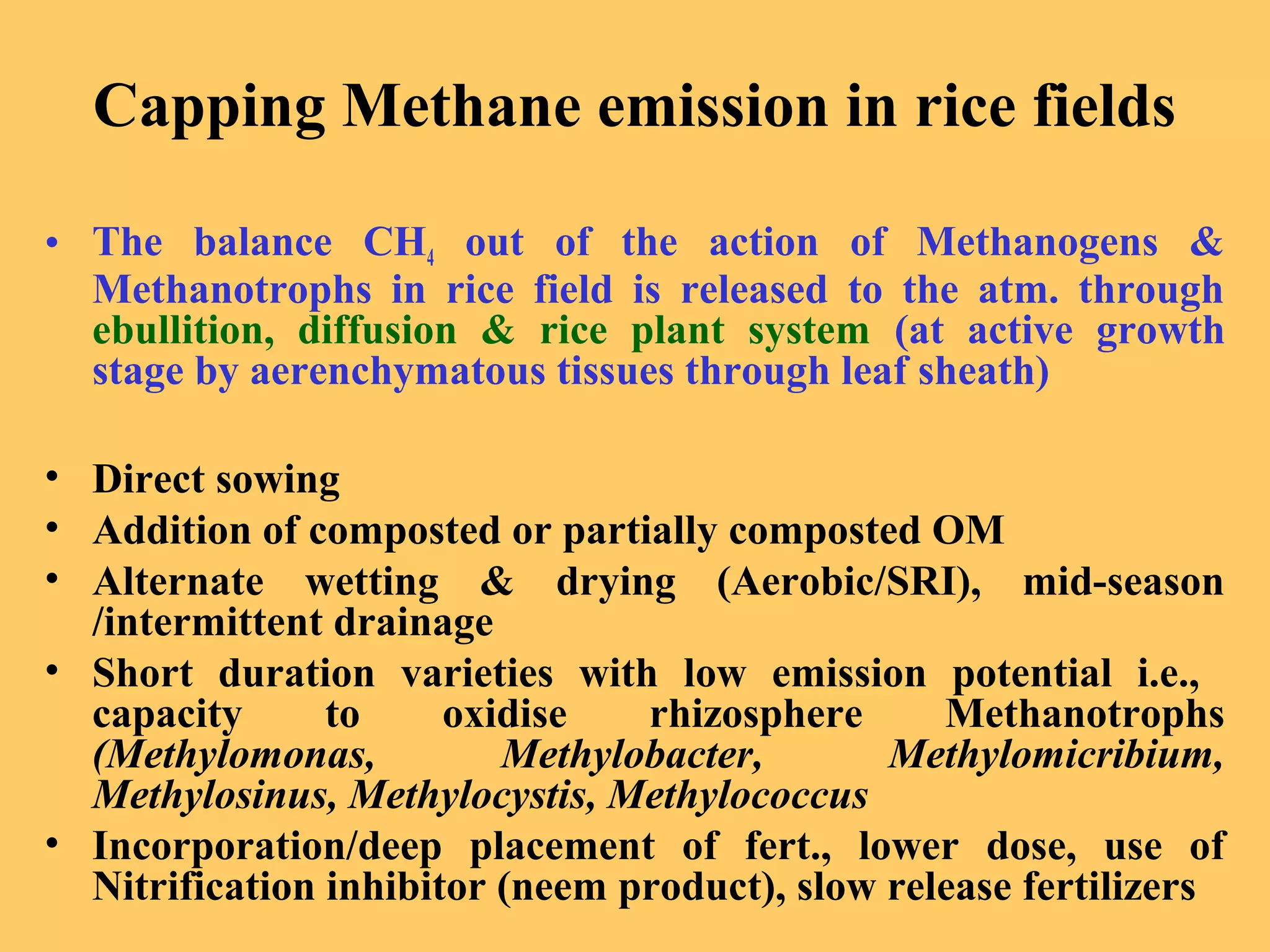Capping Methane emission in rice fields
• The balance CH4 out of the action of Methanogens &
Methanotrophs in rice field is released to the atm. through
ebullition, diffusion & rice plant system (at active growth
stage by aerenchymatous tissues through leaf sheath)
• Direct sowing
• Addition of composted or partially composted OM
• Alternate wetting & drying (Aerobic/SRI), mid-season
/intermittent drainage
• Short duration varieties with low emission potential i.e.,
capacity to oxidise rhizosphere Methanotrophs
(Methylomonas, Methylobacter, Methylomicribium,
Methylosinus, Methylocystis, Methylococcus
• Incorporation/deep placement of fert., lower dose, use of
Nitrification inhibitor (neem product), slow release fertilizers
 
